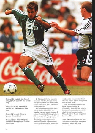 Zoricich, NZ is unable to stop Mehmet
Scholl, GER who is about to race down the
wing.
Zoricich (NZ) ne peutpas arrêter la
descente par l'aile de MehmetScholl
(GER).
Zoricich (NZ) no puede detener al
germano Mehmet Scholl.
Zoricich, NZ kann den zum Flügellauf
ansetzenden MehmetScholl, GER nicht
zurückhalten.
54
YI
WOW
Le Brésil, qui fut le plus souvent en
possession du ballon, témoigna d'une
plus grande mobilité et d'une excellente
finition, remporta le match sur un score
final incontestable.
Les Allemands débutèrent le match
avec un système défensif très bien
organisé. Mais avec un seul attaquant de
pointe, il leur était difficile de pénétrer la
défense compacte de l'adversaire. Du fait
que leurs passes en milieu de terrain
étaient trop souvent imprécises, ils
perdaient facilement la possession du
ballon. Leurs efforts étaient insuffisants
pour lancer des mouvements offensifs
efficaces et ils ne se créèrent pratiquement
pas d'occasions de but.
Dans le football moderne, aucune
équipe ne peut accomplir de
performances de premier plan si elle ne
dispose pas de tous ses joueurs clés. Tel
est le triste enseignement que les
Allemands tirèrent de cette compétition
disputée au Mexique.
Contre la Nouvelle-Zélande : 2-0 (2-0)
Dans ce match, l'Allemagne pratiqua un
système plus offensif. Avec deux
 