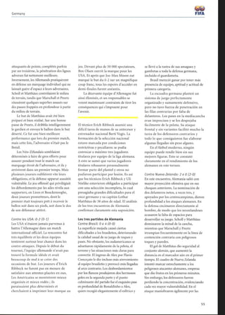 Germany
attaquants de pointe, complétés parfois
par un troisième, la pénétration des lignes
adverses fut nettement meilleure.
Inversement, les Allemands pratiquèrent
en défense un marquage individuel qui ne
laissait guère d'espace à leurs adversaires.
Scholl et Mattháus contrôlaient le milieu
de terrain, tandis que Marschall et Preetz
réussirent quelques superbes assauts sur
des passes frappées en profondeur à partir
du milieu de terrain.
Le but de Matthäus avait été bien
préparé et bien réalisé. Sur une bonne
passe de Preetz, il dribbla intelligemment
le gardien et envoya le ballon dans le but
déserté. Ce fut une bien meilleure
performance que lors du premier match,
mais cette fois, l'adversaire n'était pas le
Brésil.
Les Néo-Zélandais semblaient
déterminés à faire de gros efforts pour
assurer pendant tout le match un
marquage étroit de l'adversaire, et ils y
arrivèrent dans un premier temps. Mais
plusieurs joueurs oublièrent vite leurs
obligations, et la défense apparut aussitôt
vulnérable . Le jeu offensif qui privilégiait
les débordements par les ailes révéla aux
supporters, en Lines et Bouckenooghe,
deux joueurs prometteurs, dont le
premier était toujours prêt à recevoir le
ballon soit dans ses pieds, soit dans le dos
de son défenseur attitré.
Contre les USA : 0-2 (0-1)
Les USA n'étaient jamais parvenus à
battre l'Allemagne dans un match
international officiel. La rencontre fut
très équilibrée et les deux équipes
tentèrent surtout leur chance dans les
contre-attaques. Depuis le début du
tournoi, l'équipe allemande n'avait pas
trouvé la formule idéale et avait
beaucoup de mal à se créer des
occasions de but. Les joueurs d'Erich
Ribbeck ne furent pas en mesure de
satisfaire aux attentes placées en eux.
Les Américains se montrèrent mieux
organisés et mieux rodés ; ils
paraissaient plus déterminés et
cherchaient à imprimer leur marque au
jeu. Devant plus de 50 000 spectateurs,
Ben Olsen ouvrit la marque pour les
USA. Et après que Joe-Max Moore eut
marqué le but du 0-2 sur un magnifique
coup franc, tous les espoirs d'accéder en
demi-finales furent anéantis.
La décevante équipe d'Allemagne fut
ainsi éliminée, et ses responsables se
voient maintenant contraints de tirer les
conséquences qui s'imposent pour
l'avenir.
El técnico Erich Ribbeck asumió una
dificil tarea de manos de su antecesor y
entrenador nacional Berti Vogts. La
formación de la selección nacional
estuvo marcada por condiciones
restrictivas y peculiares: se podía
convocar a máximo tres jugadores
titulares por equipo de la liga alemana.
A esto se sumó que varios jugadores
titulares rehusaron personalmente
formar parte del plantel y otros no
pudieron participar por lesión. Es así
que los técnicos Erich Ribbeck y Uli
Stielike estuvieron obligados a participar
con una selección incompleta, lo cual
presagiaba grandes dificultades para el
once germano y su capitán Lothar
Mattháus de 38 años de edad. El análisis
de los tres encuentros de Alemania
confirman claramente esta suposición.
Los tres partidos de Alemania
Contra Brasil: 0 a 4 (0-0)
La superficie mojada causó ciertas
dificultades a los brasileños, deteriorando
la calidad usual de su juego de toques y
pases. No obstante, los sudamericanos se
adueñaron rápidamente de la pelota, el
terreno y las situaciones más claras para
convertir. El ingreso de Alex por Flavio
Conceçaio le dio incluso más atrevemiento
al equipo brasileño y provocó más llegadas
al arco contrario. Los desbordamientos
por los flancos produjeron dos hermosos
goles en la segunda parte y el punto
culminante del partido fue el exquisito pase
en profundidad de Ronaldinho a Alex,
quien recogió elegantemente el esférico y
FIFA
se llevó a la rastra de sus amagues y
gambetas a toda la defensa germana,
incluido el guardameta.
Brasil mereció ganar por tener más
presencia de equipo, aptitud y actitud de
primera categoría.
La escuadra germana planteó un
sistema de juego perfectamente
organizado y sumamente defensivo,
pero no tuvo fuerza de penetración en
las filas contrarias por falta de
delanteros. Los pases en la mediacancha
eran imprecisos y se los despojaba
fácilmente de la pelota. Su ataque
frontal y sin variantes facilitó mucho la
tarea de los defensores contrarios y
todo lo que consiguieron fue elaborar
algunas llegadas sin peso alguno.
En el fútbol moderno, ningún
equipo puede rendir bien sin sus
mejores figuras. Esto se constató
claramente en el rendimiento de los
alemanes en este torneo.
Contra Nueva Zelanda: 2 a 0 (2-0)
En este encuentro, Alemania salió con
mayor proyección ofensiva que en sus
choques anteriores. La nominación de
dos delanteros netos, a veces tres, y
apoyados por los centrocampistas, dieron
profundidad a los ataques alemanes. En
la defensa encimaron directamente al
hombre, de modo que los neozelandeses
acusaron la falta de espacios para
desarrollar su juego. Scholl y Mattháus
dominaron la mitad de la cancha,
mientras que Marschall y Preetz
irrumpían frecuentemente en la línea de
contención contraria con peligrosos
toques y paredes.
El gol de Mattháus dio seguridad al
conjunto alemán, que aumentó la
distancia en el marcador aún en el primer
tiempo. El cuadro de Nueva Zelanda
intentó marcar estrechamente a los
peligrosos atacantes alemanes, empresa
que dio frutos en los primeros minutos.
Sin embargo, los defensores fueron
perdiendo la concentración, evidenciando
cada vez mayor vulnerabilidad. En el
ataque maniobraron ágilmente por las
 