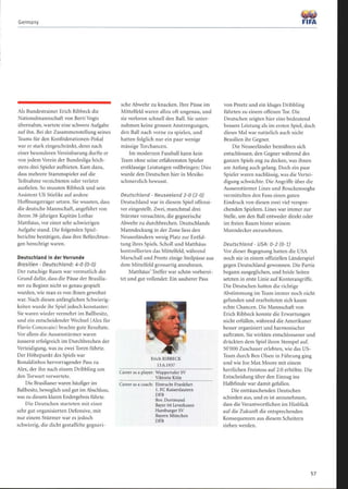 Germany
Als Bundestrainer Erich Ribbeck die
Nationalmannschaft von Berti Vogts
übernahm, wartete eine schwere Aufgabe
auf ihn. Bei der Zusammenstellung seines
Teams für den Konföderationen-Pokal
war er stark eingeschränkt, denn nach
einer besonderen Vereinbarung durfte er
von jedem Verein der Bundesliga höch-
stens drei Spieler aufbieten. Kam dazu,
dass mehrere Stammspieler auf die
Teilnahme verzichteten oder verletzt
ausfielen. So mussten Ribbeck und sein
Assistent Uli Stielike auf andere
Hoffnungsträger setzen. Sie wussten, dass
die deutsche Mannschaft, angeführt von
ihrem 38-jährigen Kapitän Lothar
Matthäus, vor einer sehr schwierigen
Aufgabe stand. Die folgenden Spiel-
berichte bestätigen, dass ihre Befürchtun-
gen berechtigt waren.
Deutschland in der Vorrunde
Brasilien - Deutschland: 4-0 (0-0)
Der rutschige Rasen war vermutlich der
Grund dafür, dass die Pässe der Brasilia-
ner zu Beginn nicht so genau gespielt
wurden, wie man es von ihnen gewohnt
war. Nach diesen anfänglichen Schwierig-
keiten wurde ihr Spiel jedoch konstanter :
Sie waren wieder vermehrt im Ballbesitz,
und ein entscheidender Wechsel (Alex für
Flavio Concecaio) brachte gute Resultate.
Vor allem die Aussenstürmer waren
äusserst erfolgreich im Durchbrechen der
Verteidigung, was zu zwei Toren führte.
Der Höhepunkt des Spiels war
Ronaldinhos hervorragender Pass zu
Alex, der ihn nach einem Dribbling um
den Torwart verwertete .
Die Brasilianer waren häufiger im
Ballbesitz, beweglich und gut im Abschluss,
was zu diesem klaren Endergebnis führte.
Die Deutschen starteten mit einer
sehr gut organisierten Defensive, mit
nur einem Stürmer war es jedoch
schwierig, die dicht gestaffelte gegneri-
sche Abwehr zu knacken. Ihre Pässe im
Mittelfeld waren allzu oft ungenau, und
sie verloren schnell den Ball. Sie unter-
nahmen keine grossen Anstrengungen,
den Ball nach vorne zu spielen, und
hatten folglich nur ein paar wenige
mässige Torchancen.
Im modernen Fussball kann kein
Team ohne seine erfahrensten Spieler
erstklassige Leistungen vollbringen: Dies
wurde den Deutschen hier in Mexiko
schmerzlich bewusst.
Deutschland - Neuseeland 2-0 (2-0)
Deutschland war in diesem Spiel offensi-
ver eingestellt. Zwei, manchmal drei
Stürmer versuchten, die gegnerische
Abwehr zu durchbrechen. Deutschlands
Manndeckung in der Zone liess den
Neuseeländern wenig Platz zur Entfal-
tung ihres Spiels. Scholl und Matthäus
kontrollierten das Mittelfeld, während
Marschall und Preetz einige Steilpässe aus
dem Mittelfeld grossartig annahmen.
Matthäus' Treffer war schön vorberei-
tet und gut vollendet: Ein sauberer Pass
Erich RIBBECK
13.6.1937
Career as a player: Wuppertaler SV
Viktoria Köln
Career as a coach: Eintracht Frankfurt
1. FC Kaiserslautern
DFB
Bor. Dortmund
Bayer 04 Leverkusen
Hamburger SV
Bayern München
DFB
1lß=
FIFA
von Preetz und ein kluges Dribbling
führten zu einem offenen Tor. Die
Deutschen zeigten hier eine bedeutend
bessere Leistung als im ersten Spiel, doch
dieses Mal war natürlich auch nicht
Brasilien ihr Gegner.
Die Neuseeländer bemühten sich
entschlossen, den Gegner während des
ganzen Spiels eng zu decken, was ihnen
am Anfang auch gelang. Doch ein paar
Spieler waren nachlässig, was die Vertei-
digung schwächte. Die Angriffe über die
Aussenstürmer Lines und Bouckenooghe
vermittelten den Fans einen guten
Eindruck von diesen zwei viel verspre-
chenden Spielern. Lines war immer zur
Stelle, um den Ball entweder direkt oder
im freien Raum hinter seinem
Manndecker anzunehmen .
Deutschland - USA: 0-2 (0-1)
Vor dieser Begegnung hatten die USA
noch nie in einem offiziellen Länderspiel
gegen Deutschland gewonnen. Die Partie
begann ausgeglichen, und beide Seiten
setzten in erste Linie auf Konterangriffe.
Die Deutschen hatten die richtige
Abstimmung im Team immer noch nicht
gefunden und erarbeiteten sich kaum
echte Chancen. Die Mannschaft von
Erich Ribbeck konnte die Erwartungen
nicht erfüllen, während die Amerikaner
besser organisiert und harmonischer
auftraten. Sie wirkten entschlossener und
drückten dem Spiel ihren Stempel auf.
50`000 Zuschauer erlebten, wie das US-
Team durch Ben Olsen in Führung ging
und wie loe Max Moore mit einem
herrlichen Freistoss auf 2:0 erhöhte. Die
Entscheidung über den Einzug ins
Halbfinale war damit gefallen.
Die enttäuschenden Deutschen
schieden aus, und es ist anzunehmen,
dass die Verantwortlichen im Hinblick
auf die Zukunft die entsprechenden
Konsequenzen aus diesem Scheitern
ziehen werden.
 