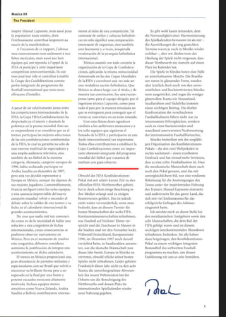 Mexico 99
The President
inspiré Manuel Lapuente, mais aussi pour
la population toute entière, dont
l'enthousiasme contribua largement au
succès de la manifestation.
A l'occasion de ce rapport, j'adresse
mes remerciements non seulement à nos
hôtes mexicains, mais aussi aux huit
équipes qui ont répondu à l'appel de la
FIFA et participé à cette importante
compétition intercontinentale. Ils ont
tous joué leur rôle et contribué à établir
la Coupe des Confédérations comme
partie intégrante du programme du
football international que nous nous
efforçons d'installer.
Apesar de ser relativamente joven entre
las competiciones internacionales de la
FIFA, la Copa FIFA/Confederaciones ha
despertado ya el interés y desatado la
polémica en la prensa mundial. Esto no
es sorprendente si se considera que en el
torneo participan las mejores selecciones
de las seis confederaciones continentales
de la FIFA, lo cual es garantía no sólo de
una enorme multitud de espectadores y
una amplia audiencia televisiva, sino
también de un fútbol de la máxima
categoría. Alemania, campeón europeo de
1996, había rechazado participar en
Arabia Saudita en diciembre de 1997,
pero esta vez decidió representar a
Europa en México, aunque sin algunos de
sus mejores jugadores. Lamentablemente,
Francia no figuró entre los ocho equipos,
y esta ausencia imprevisible del nuevo
campeón mundial volvió a encender el
debate sobre la validez de este torneo y su
fecha en el calendario internacional de
grandes acontecimientos.
No creo que nadie esté tan convenci-
do como yo de la necesidad de hallar una
solución a esta congestión de fechas
internacionales, cuyas consecuencias se
pudieron observar nuevamente en
México. Pero en el momento de resolver
esta congestión, debemos considerar
asimismo la justificación de integrar este
acontecimiento en dicho calendario .
El torneo en México proporcionó una
gran abundancia de partidos rutilantes y
espectaculares, con un Brasil que volvió a
encontrar su brillante forma pese a ser
superado en la final por una fuerte y
potente escuadra mexicana altamente
motivada. Incluso equipos menos
atractivos como Nueva Zelanda, Arabia
Saudita o Bolivia contribuyeron enorme-
mente al éxito de esta competición. Tal
contraste de estilos y culturas futbolísti-
cas no sólo significó una comparación
interesante de esquemas, sino también
una fascinante y, a veces, inesperada
revaloración de la jerarquía futbolística
internacional.
México asumió con todo corazón la
organización de la Copa de Confedera-
ciones, aplicando la misma minuciosidad
demostrada en las dos Copas Mundiales
de la FIFA y corroboró una vez más ser
una verdadera nación futbolística . Que
México se alzara luego con el título, y de
manera tan convincente, fue una recom-
pensa tanto para el equipo dirigido por el
ingenioso técnico Lapuente, como para
todo el país por la manera entusiasta en
que se entregaron para conseguir que el
evento se convirtiera en un éxito rotundo.
Con estas líneas deseo agradecer
también a los anfitriones mexicanos y a
los ocho equipos que siguieron el
llamado de la FIFA y participaron en este
duelo intercontinental tan importante.
Todos ellos contribuyeron a establecer la
Copa Confederaciones como un impor-
tante elemento integrante del programa
mundial del fútbol que tratamos de
instituir con gran esfuerzo.
Obwohl der FIFA Konföderationen-
Pokal erst seit relativ kurzer Zeit zu den
offiziellen FIFA-Wettbewerben gehört,
hat er doch schon einige Beachtung in
den Medien erlangt und zu einigen
Kontroversen geführt. Das ist jedoch
nicht weiter verwunderlich, wenn man
bedenkt, dass an diesem Turnier die
besten Mannschaften der sechs FIFA-
Kontinentalmeisterschaften teilnehmen,
was Fussball auf höchster Ebene ver-
spricht und die Zuschauer in Massen in
die Stadien und vor den Fernseher lockt.
Während Deutschland, Europameister
1996, im Dezember 1997 noch darauf
verzichtet hatte, in Saudiarabien anzutre-
ten, war die deutsche Mannschaft nun
dieses Jahr bereit, Europa in Mexiko zu
vertreten, obwohl etliche seiner besten
Spieler nicht teilnahmen. Leider gehörte
Frankreich dieses Jahr nicht zu den acht
Teams; die unvorhergesehene Abwesen-
heit des neuen Weltmeisters hat der
Debatte um die Berechtigung des
Wettbewerbs und dessen Platz im
internationalen Spielkalender wieder
neue Nahrung gegeben.
Es gibt wohl kaum jemanden, dem
die Notwendigkeit einer Harmonisierung
des Spielkalenders bewusster ist als mir -
die Auswirkungen der eng gesteckten
Termine waren ja auch in Mexiko wieder
sichtbar -, aber wir dürfen trotz der
Häufung der Spiele nicht vergessen, dass
dieser Wettbewerb ein Anrecht auf einen
Platz im Kalender hat.
Die Spiele in Mexiko boten eine Fülle
an unterhaltsamen Matchs: Die Brasilia-
ner waren in glänzender Form, wurden
aber letztlich doch noch von den unver-
wüstlichen und hochmotivierten Mexika-
nern ausgetrickst, und sogar die weniger
glanzvollen Teams wie Neuseeland,
Saudiarabien und Südafrika leisteten
einen wichtigen Beitrag. Die direkte
Konfrontation der verschiedenen
Fussballkulturen führte nicht nur zu
interessanten Stilvergleichen, sondern
auch zu einer faszinierenden und
manchmal unerwarteten Neubewertung
der internationalen Fussballhierarchie .
Mexiko hinterlässt mit der sorgfälti-
gen Organisation des Konföderationen-
Pokals - die den zwei Weltpokalen in
nichts nachstand - einen exzellenten
Eindruck und hat einmal mehr bewiesen,
dass es eine echte Fussballnation ist. Dass
die mexikanische Mannschaft dann auch
noch den Pokal gewann, und das mit
unvergleichlichem Stil, war eine verdiente
Belohnung für die Anstrengungen des
Teams unter der inspirierenden Führung
des Trainers Manuel Lapuente einerseits
und andererseits für das ganze Land, das
sich mit viel Enthusiasmus für das
erfolgreiche Gelingen des Anlasses
eingesetzt hatte.
Ich möchte mich an dieser Stelle bei
den mexikanischen Gastgebern sowie den
acht Mannschaften, die dem Ruf der
FIFA gefolgt waren und an diesem
wichtigen interkontinentalen Showdown
teilnahmen, bedanken. Sie alle haben
dazu beigetragen, den Konföderationen-
Pokal zu einem wichtigen integralen
Bestandteil des weltweiten Fussball-
programms zu machen, um dessen
Etablierung wir uns so sehr bemühen.
i
-
UL,
 