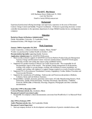 David E. Hochman
6105 Buchanan Street, Hollywood, FL 33024
Cell: 954.790.2334
Email to: hochy33024@comcast.net
Background
Experienced professional offering knowledge and supervisory experience in the areas of Document
Control, Change Control and Stability Program Coordination. Proficient in generating electronic revision
controlled documentation in the operations department of a large MD&D (medical device and diagnostics
company).
Education
Bachelors Degree in Business Administration
Florida Metropolitan University, Ft. Lauderdale, Florida
Graduated October,1998 Magna Cum Laude
Work Experience
January 2000 to September 30,2016
Cordis Corporation, a Johnson & Johnson company, Miami, Florida*
*Cordis was purchased by Cardinal Health on October 3, 2016
Documentation Specialist supporting Quality Systems
Application Administrator for ADAPTIV PLM system.
• Most recently worked in support of ADAPTIV (an Enovia Platform Product Lifecycle Management
System), Change and Document Control. Generate and disseminate ADAPTIV PLM reports
reflecting overdue and coming due aspects using established metrics.
• Supported two product transfers to Mexico for Cordis Neurovascular. Was responsible for all
documentation aspects of the transfer. This included change management of all documents,
working with vendors to accept changes,working with translators to ensure translations are
complete and working with engineers to support changes required as a result of transfer activities.
• Supported PTCA (Percutaneous Transluminal Coronary Angioplasty) Cardiac Balloon Procedure and
Neurovascular Divisions.
• Supported the manufacture of Cardiology, Endovascular and Neurovascular products (Balloons,
Catheters,Stents and Coil Delivery Systems).
• Responsibilities included electronic generation and revision of Cordis Manufacturing Routers, Work
Instructions, Quality Work Instructions, Franchise Documents, Specifications, Validation
Protocols, BOMs (Bills of Material), Drawings, Diagrams, Photographs and other controlled
documentation.
September 1999 to December 1999
Centeon Pharmaceuticals, Inc.,Kankakee,Illinois
Document Control Conversion Leader
• Responsible for company's critical documentation conversion from WordPerfect5.1 to Microsoft Word
97.
July 1994 to February 1999
Andrx Pharmaceuticals, Inc.,Fort Lauderdale, Florida
Document Control Supervisor
• Start-up company involved in the development and manufacture of generic extended-release,solid,
 