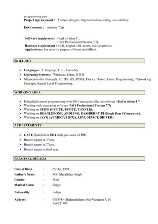 programming part.
Project type keyword : Analysis desigen, Implementation, testing ,use interface.
Environment : window 7/xp.
Software requirement : ‘Keil u vision 4’ ,
‘ISIS Professional (Proteus 7.7)
Hadware requirement : LCD, keypad, rfid, motor, microcontroller.
Applications: For security purpose of home and offices.
SKILL-SET
 Languages: C language, C++, Assembly.
 Operating Systems: Windows, Linux, RTOS
 Microcontroller Concepts, C, DS, OS, RTOS, Device Driver, Linux Programming, Networking
Concepts, Kernel Level Programming.
WORKING AREA
 Embedded system programming with 8051 microcontroller on software “Keil u vision 4 ”.
 Working with simulation software “ISIS Professional(Proteus 7.7)
 Working on SPICE (HSPICE, PSPICE, TANNER).
 Working on BEAGLEBONE, ARDUINO, RASSBERRY PI (Single Board Computer ).
 Working on (AVR (AT MEGA 128/32), ARM, DEVICE DRIVER).
ACHI EVEMENTS
 GATE Qualified in 2014 with gate score of 359.
 Branch topper in 3rd
sem.
 Branch topper in 7th
sem.
 Branch topper in final year.
PERSONAL DETAILS
Date of Birth : 05 Oct, 1991
Father’s Name : MR. Muralidhar Singh
Gender : Male
Marital Status : Single
Nationality : Indian
Address : Vill+PO- Shahanshahpur Dist-Varanasi( U.P)
Pin-221305
 