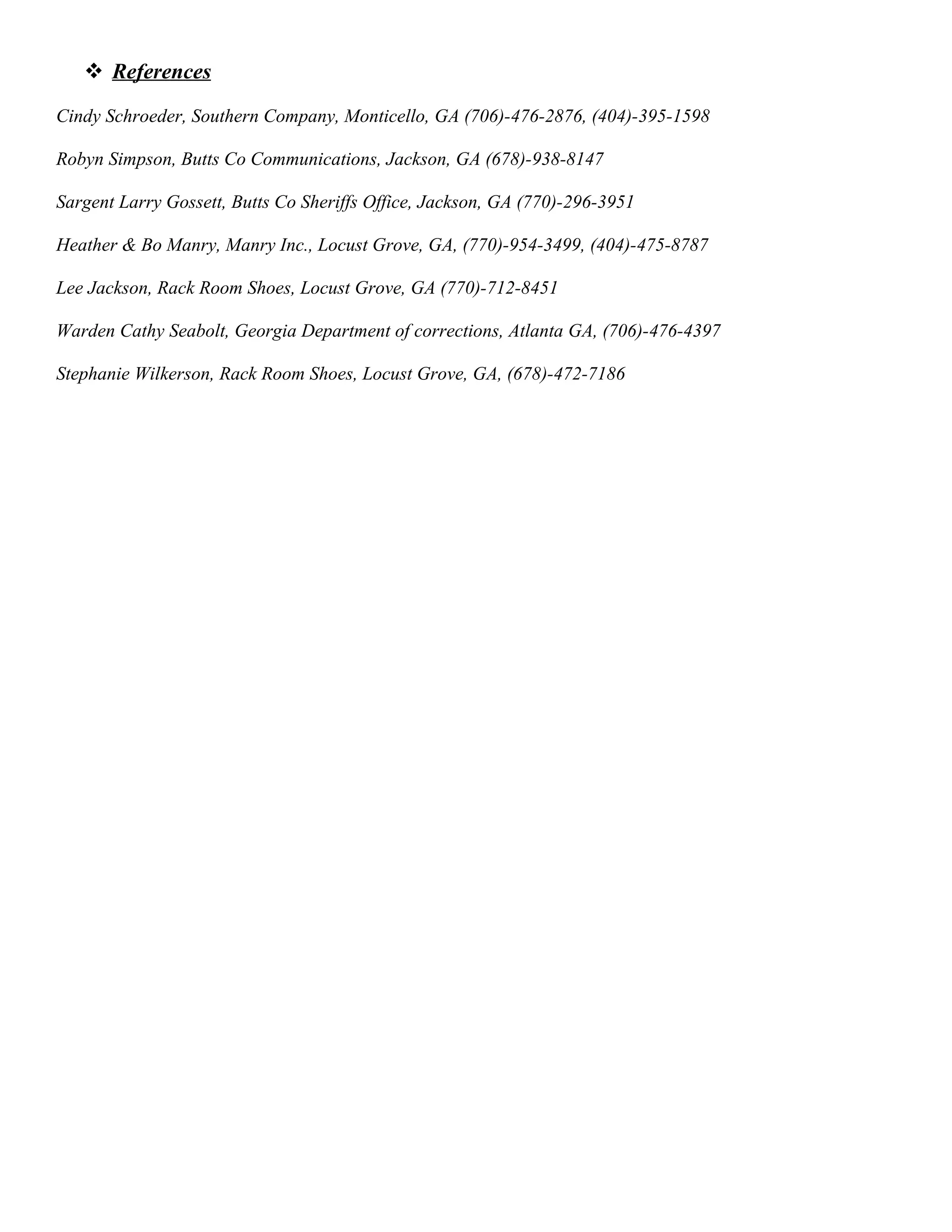  References
Cindy Schroeder, Southern Company, Monticello, GA (706)-476-2876, (404)-395-1598
Robyn Simpson, Butts Co Communications, Jackson, GA (678)-938-8147
Sargent Larry Gossett, Butts Co Sheriffs Office, Jackson, GA (770)-296-3951
Heather & Bo Manry, Manry Inc., Locust Grove, GA, (770)-954-3499, (404)-475-8787
Lee Jackson, Rack Room Shoes, Locust Grove, GA (770)-712-8451
Warden Cathy Seabolt, Georgia Department of corrections, Atlanta GA, (706)-476-4397
Stephanie Wilkerson, Rack Room Shoes, Locust Grove, GA, (678)-472-7186
 
