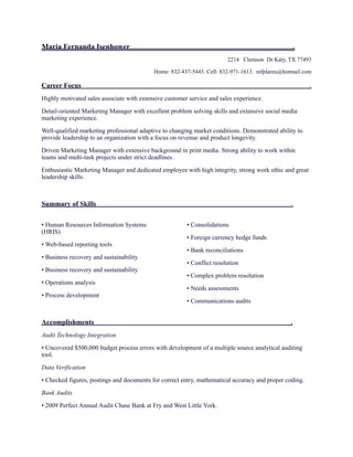 Maria Fernanda Isenhower .
2214 Clemson Dr Katy, TX 77493
Home: 832-437-5443. Cell: 832-971-1613. mfplareu@hotmail.com
Career Focus .
Highly motivated sales associate with extensive customer service and sales experience.
Detail-oriented Marketing Manager with excellent problem solving skills and extensive social media
marketing experience.
Well-qualified marketing professional adaptive to changing market conditions. Demonstrated ability to
provide leadership to an organization with a focus on revenue and product longevity.
Driven Marketing Manager with extensive background in print media. Strong ability to work within
teams and multi-task projects under strict deadlines.
Enthusiastic Marketing Manager and dedicated employee with high integrity, strong work ethic and great
leadership skills.
Summary of Skills .
• Human Resources Information Systems
(HRIS)
• Web-based reporting tools
• Business recovery and sustainability
• Business recovery and sustainability
• Operations analysis
• Process development
• Consolidations
• Foreign currency hedge funds
• Bank reconciliations
• Conflict resolution
• Complex problem resolution
• Needs assessments
• Communications audits 
Accomplishments .
Audit Technology Integration
• Uncovered $500,000 budget process errors with development of a multiple source analytical auditing
tool.
Data Verification
• Checked figures, postings and documents for correct entry, mathematical accuracy and proper coding.
Bank Audits
• 2009 Perfect Annual Audit Chase Bank at Fry and West Little York.
 