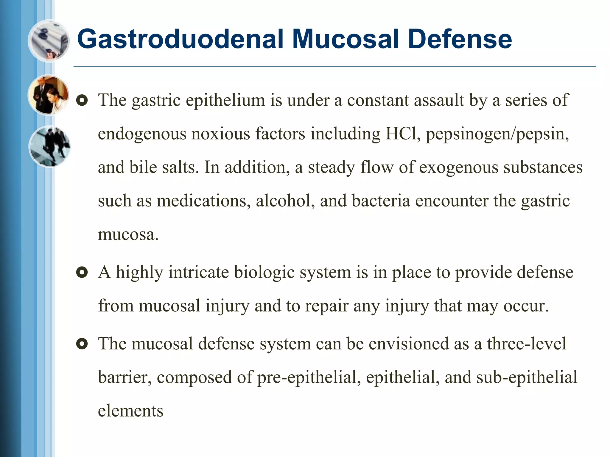 Gastroduodenal Mucosal Defense
 The gastric epithelium is under a constant assault by a series of
endogenous noxious factors including HCl, pepsinogen/pepsin,
and bile salts. In addition, a steady flow of exogenous substances
such as medications, alcohol, and bacteria encounter the gastric
mucosa.
 A highly intricate biologic system is in place to provide defense
from mucosal injury and to repair any injury that may occur.
 The mucosal defense system can be envisioned as a three-level
barrier, composed of pre-epithelial, epithelial, and sub-epithelial
elements
 