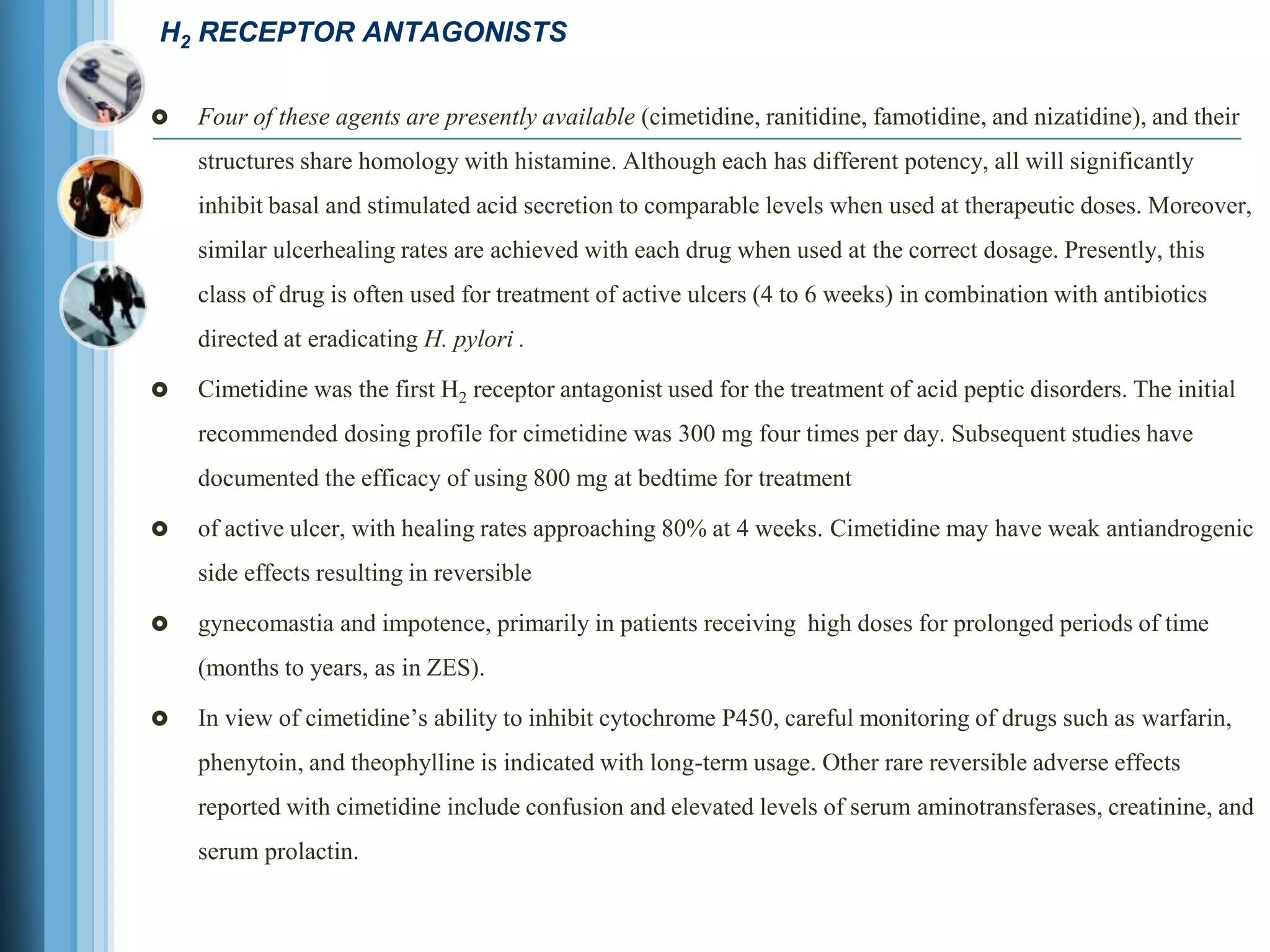 H2 RECEPTOR ANTAGONISTS
 Four of these agents are presently available (cimetidine, ranitidine, famotidine, and nizatidine), and their
structures share homology with histamine. Although each has different potency, all will significantly
inhibit basal and stimulated acid secretion to comparable levels when used at therapeutic doses. Moreover,
similar ulcerhealing rates are achieved with each drug when used at the correct dosage. Presently, this
class of drug is often used for treatment of active ulcers (4 to 6 weeks) in combination with antibiotics
directed at eradicating H. pylori .
 Cimetidine was the first H2 receptor antagonist used for the treatment of acid peptic disorders. The initial
recommended dosing profile for cimetidine was 300 mg four times per day. Subsequent studies have
documented the efficacy of using 800 mg at bedtime for treatment
 of active ulcer, with healing rates approaching 80% at 4 weeks. Cimetidine may have weak antiandrogenic
side effects resulting in reversible
 gynecomastia and impotence, primarily in patients receiving high doses for prolonged periods of time
(months to years, as in ZES).
 In view of cimetidine’s ability to inhibit cytochrome P450, careful monitoring of drugs such as warfarin,
phenytoin, and theophylline is indicated with long-term usage. Other rare reversible adverse effects
reported with cimetidine include confusion and elevated levels of serum aminotransferases, creatinine, and
serum prolactin.
 