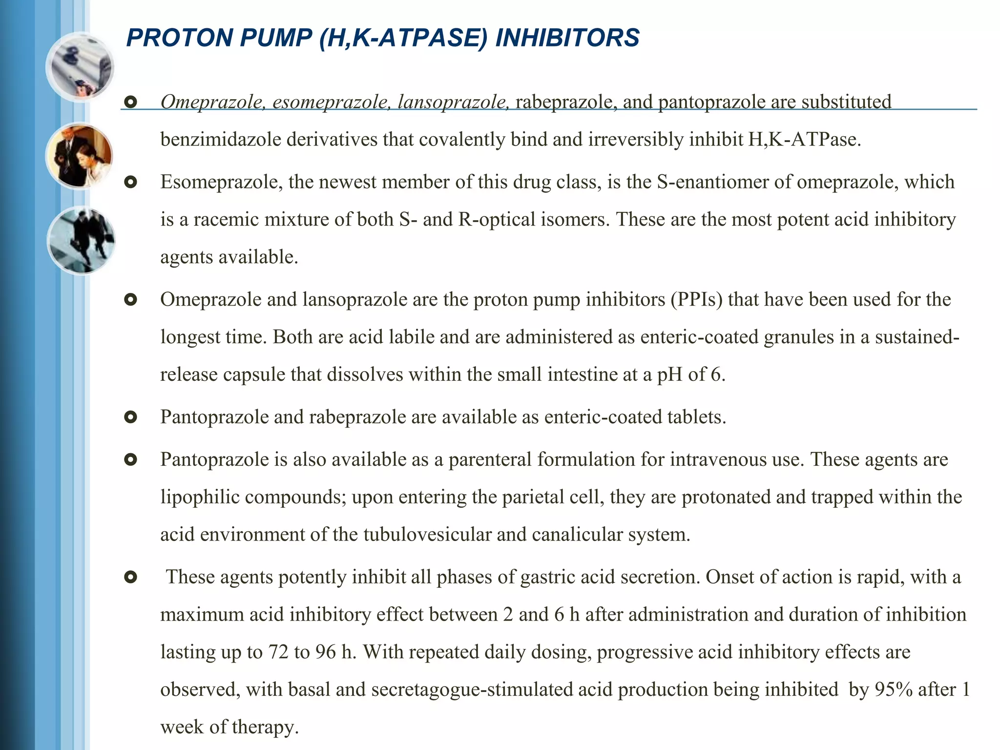 PROTON PUMP (H,K-ATPASE) INHIBITORS
 Omeprazole, esomeprazole, lansoprazole, rabeprazole, and pantoprazole are substituted
benzimidazole derivatives that covalently bind and irreversibly inhibit H,K-ATPase.
 Esomeprazole, the newest member of this drug class, is the S-enantiomer of omeprazole, which
is a racemic mixture of both S- and R-optical isomers. These are the most potent acid inhibitory
agents available.
 Omeprazole and lansoprazole are the proton pump inhibitors (PPIs) that have been used for the
longest time. Both are acid labile and are administered as enteric-coated granules in a sustained-
release capsule that dissolves within the small intestine at a pH of 6.
 Pantoprazole and rabeprazole are available as enteric-coated tablets.
 Pantoprazole is also available as a parenteral formulation for intravenous use. These agents are
lipophilic compounds; upon entering the parietal cell, they are protonated and trapped within the
acid environment of the tubulovesicular and canalicular system.
 These agents potently inhibit all phases of gastric acid secretion. Onset of action is rapid, with a
maximum acid inhibitory effect between 2 and 6 h after administration and duration of inhibition
lasting up to 72 to 96 h. With repeated daily dosing, progressive acid inhibitory effects are
observed, with basal and secretagogue-stimulated acid production being inhibited by 95% after 1
week of therapy.
 