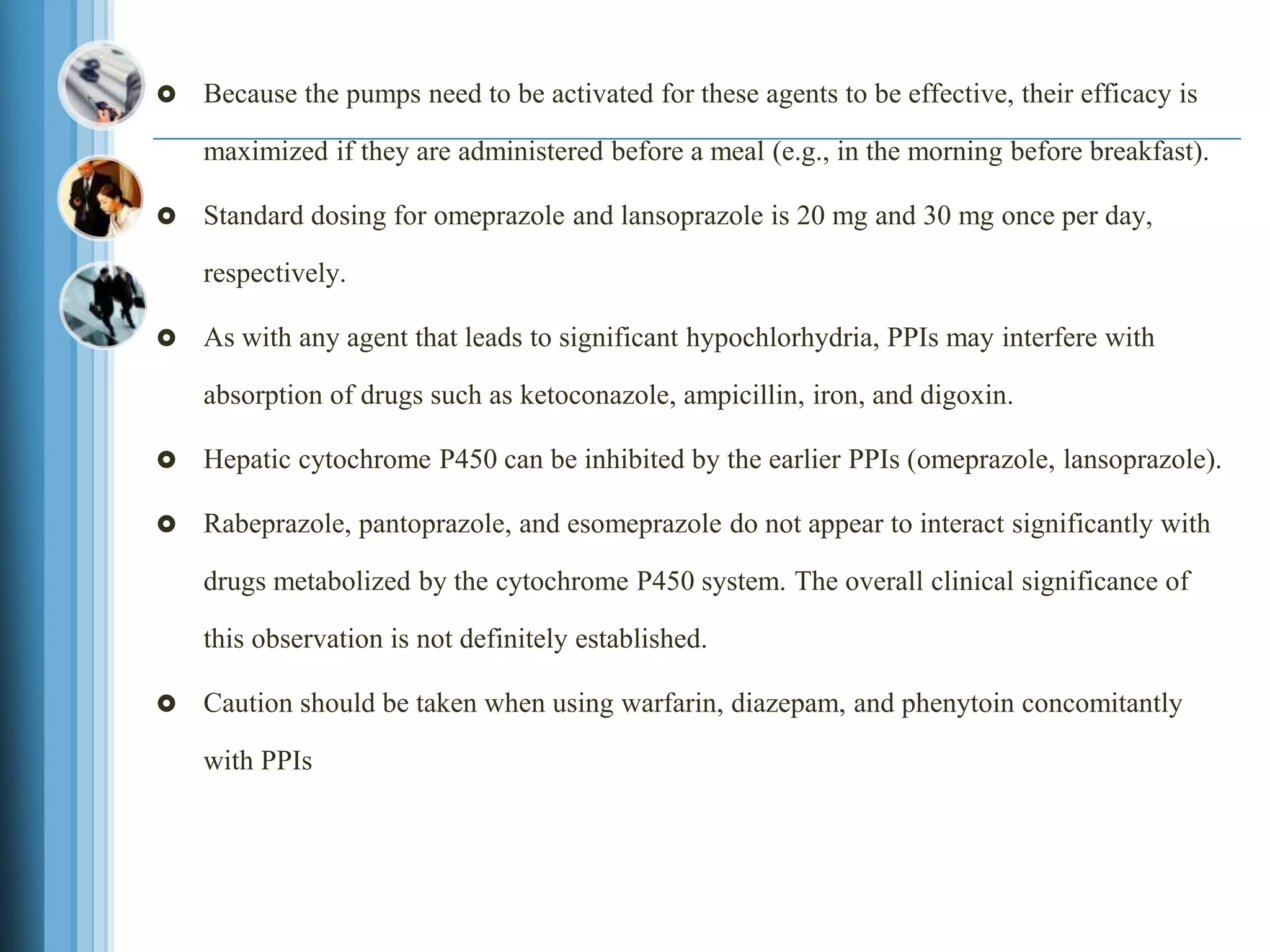  Because the pumps need to be activated for these agents to be effective, their efficacy is
maximized if they are administered before a meal (e.g., in the morning before breakfast).
 Standard dosing for omeprazole and lansoprazole is 20 mg and 30 mg once per day,
respectively.
 As with any agent that leads to significant hypochlorhydria, PPIs may interfere with
absorption of drugs such as ketoconazole, ampicillin, iron, and digoxin.
 Hepatic cytochrome P450 can be inhibited by the earlier PPIs (omeprazole, lansoprazole).
 Rabeprazole, pantoprazole, and esomeprazole do not appear to interact significantly with
drugs metabolized by the cytochrome P450 system. The overall clinical significance of
this observation is not definitely established.
 Caution should be taken when using warfarin, diazepam, and phenytoin concomitantly
with PPIs
 