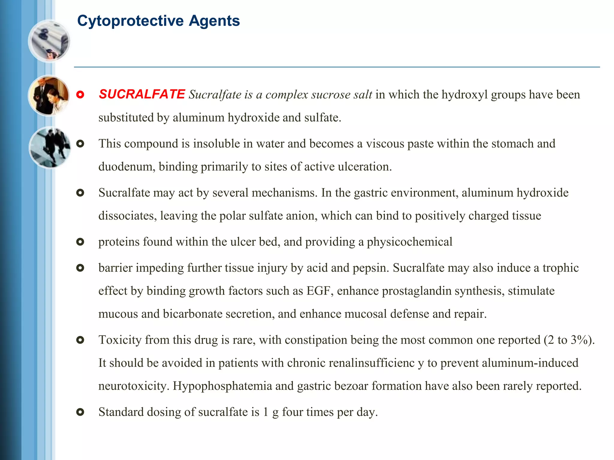Cytoprotective Agents
 SUCRALFATE Sucralfate is a complex sucrose salt in which the hydroxyl groups have been
substituted by aluminum hydroxide and sulfate.
 This compound is insoluble in water and becomes a viscous paste within the stomach and
duodenum, binding primarily to sites of active ulceration.
 Sucralfate may act by several mechanisms. In the gastric environment, aluminum hydroxide
dissociates, leaving the polar sulfate anion, which can bind to positively charged tissue
 proteins found within the ulcer bed, and providing a physicochemical
 barrier impeding further tissue injury by acid and pepsin. Sucralfate may also induce a trophic
effect by binding growth factors such as EGF, enhance prostaglandin synthesis, stimulate
mucous and bicarbonate secretion, and enhance mucosal defense and repair.
 Toxicity from this drug is rare, with constipation being the most common one reported (2 to 3%).
It should be avoided in patients with chronic renalinsufficienc y to prevent aluminum-induced
neurotoxicity. Hypophosphatemia and gastric bezoar formation have also been rarely reported.
 Standard dosing of sucralfate is 1 g four times per day.
 