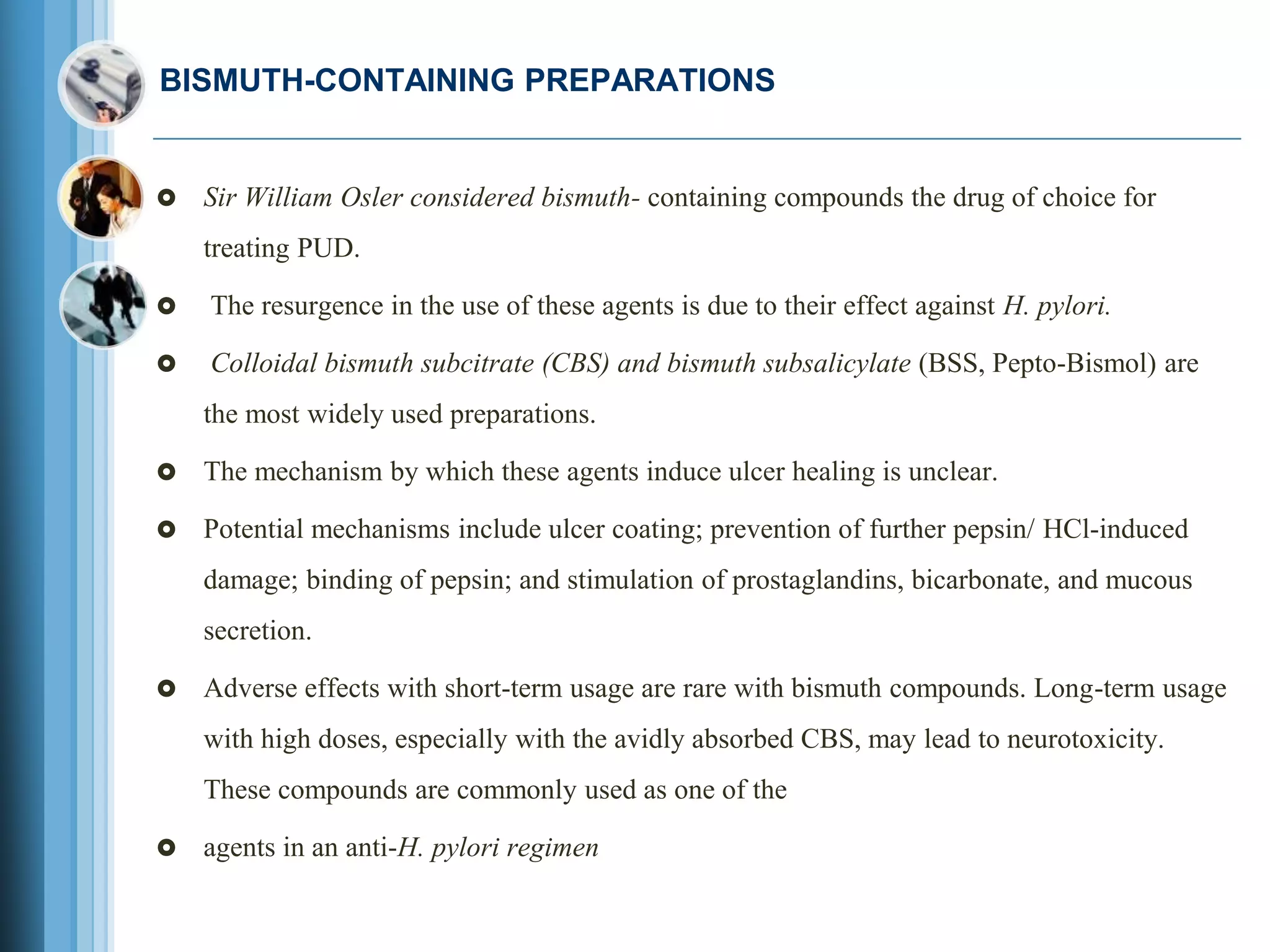 BISMUTH-CONTAINING PREPARATIONS
 Sir William Osler considered bismuth- containing compounds the drug of choice for
treating PUD.
 The resurgence in the use of these agents is due to their effect against H. pylori.
 Colloidal bismuth subcitrate (CBS) and bismuth subsalicylate (BSS, Pepto-Bismol) are
the most widely used preparations.
 The mechanism by which these agents induce ulcer healing is unclear.
 Potential mechanisms include ulcer coating; prevention of further pepsin/ HCl-induced
damage; binding of pepsin; and stimulation of prostaglandins, bicarbonate, and mucous
secretion.
 Adverse effects with short-term usage are rare with bismuth compounds. Long-term usage
with high doses, especially with the avidly absorbed CBS, may lead to neurotoxicity.
These compounds are commonly used as one of the
 agents in an anti-H. pylori regimen
 
