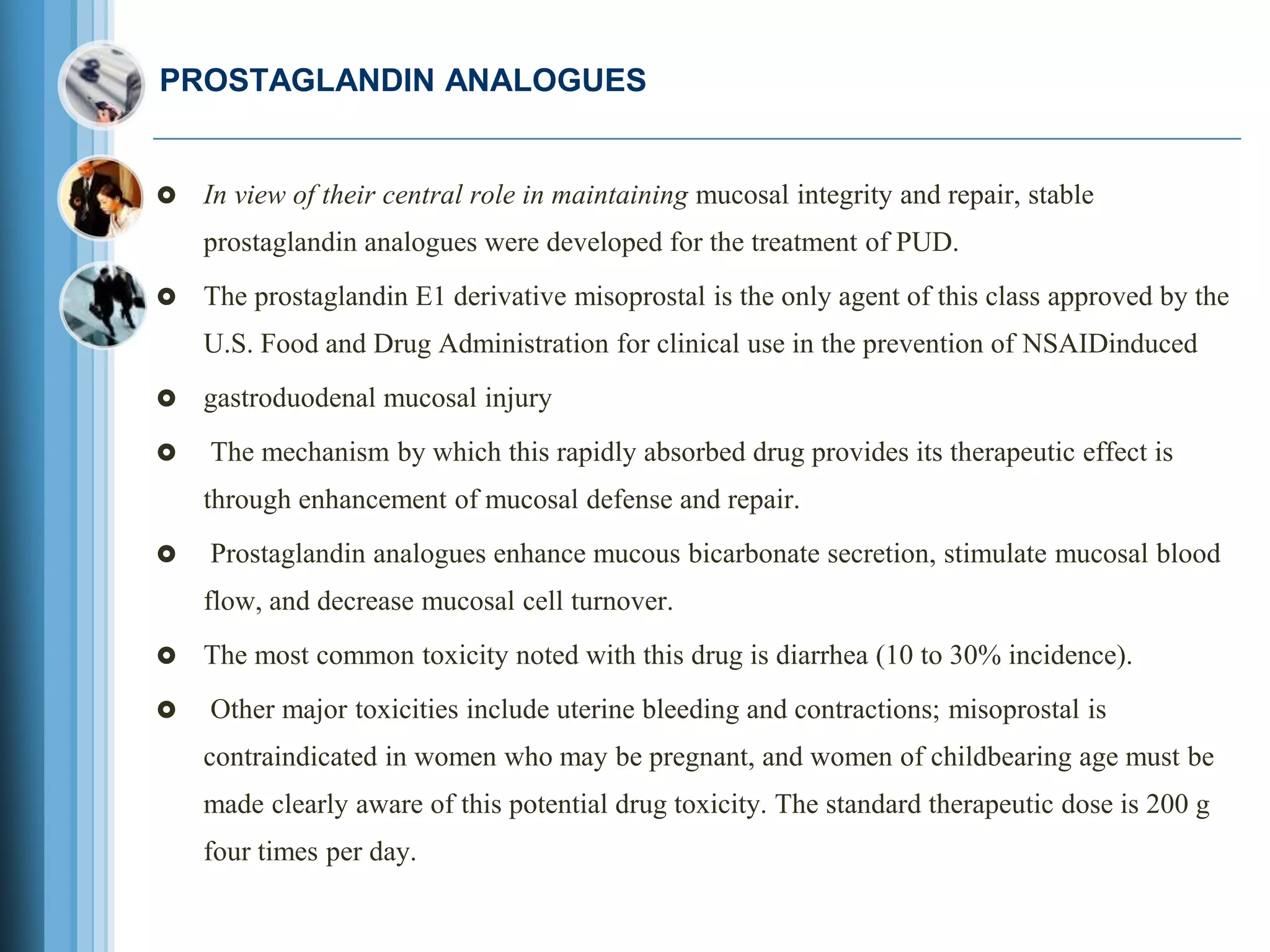 PROSTAGLANDIN ANALOGUES
 In view of their central role in maintaining mucosal integrity and repair, stable
prostaglandin analogues were developed for the treatment of PUD.
 The prostaglandin E1 derivative misoprostal is the only agent of this class approved by the
U.S. Food and Drug Administration for clinical use in the prevention of NSAIDinduced
 gastroduodenal mucosal injury
 The mechanism by which this rapidly absorbed drug provides its therapeutic effect is
through enhancement of mucosal defense and repair.
 Prostaglandin analogues enhance mucous bicarbonate secretion, stimulate mucosal blood
flow, and decrease mucosal cell turnover.
 The most common toxicity noted with this drug is diarrhea (10 to 30% incidence).
 Other major toxicities include uterine bleeding and contractions; misoprostal is
contraindicated in women who may be pregnant, and women of childbearing age must be
made clearly aware of this potential drug toxicity. The standard therapeutic dose is 200 g
four times per day.
 