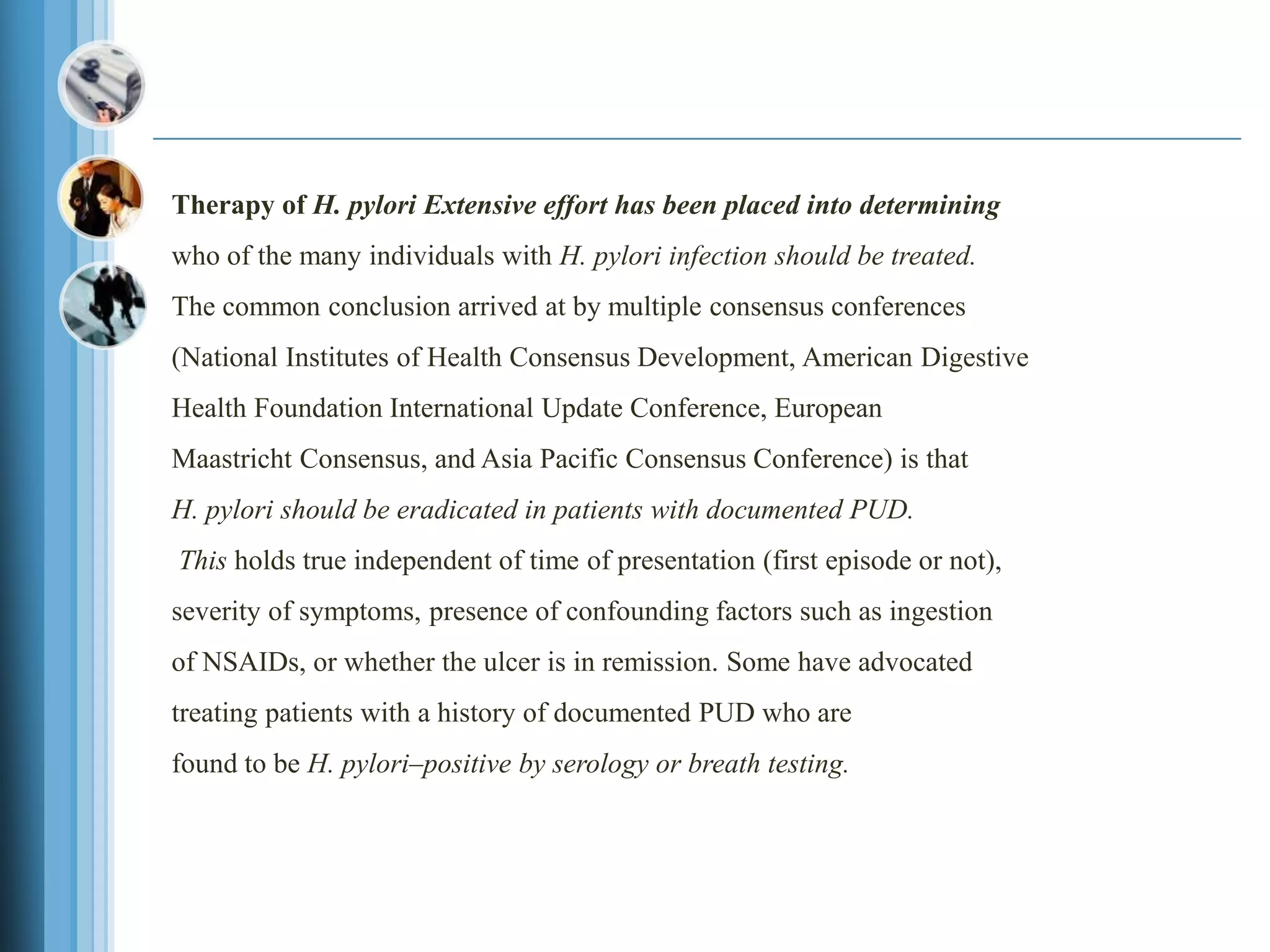 Therapy of H. pylori Extensive effort has been placed into determining
who of the many individuals with H. pylori infection should be treated.
The common conclusion arrived at by multiple consensus conferences
(National Institutes of Health Consensus Development, American Digestive
Health Foundation International Update Conference, European
Maastricht Consensus, and Asia Pacific Consensus Conference) is that
H. pylori should be eradicated in patients with documented PUD.
This holds true independent of time of presentation (first episode or not),
severity of symptoms, presence of confounding factors such as ingestion
of NSAIDs, or whether the ulcer is in remission. Some have advocated
treating patients with a history of documented PUD who are
found to be H. pylori–positive by serology or breath testing.
 