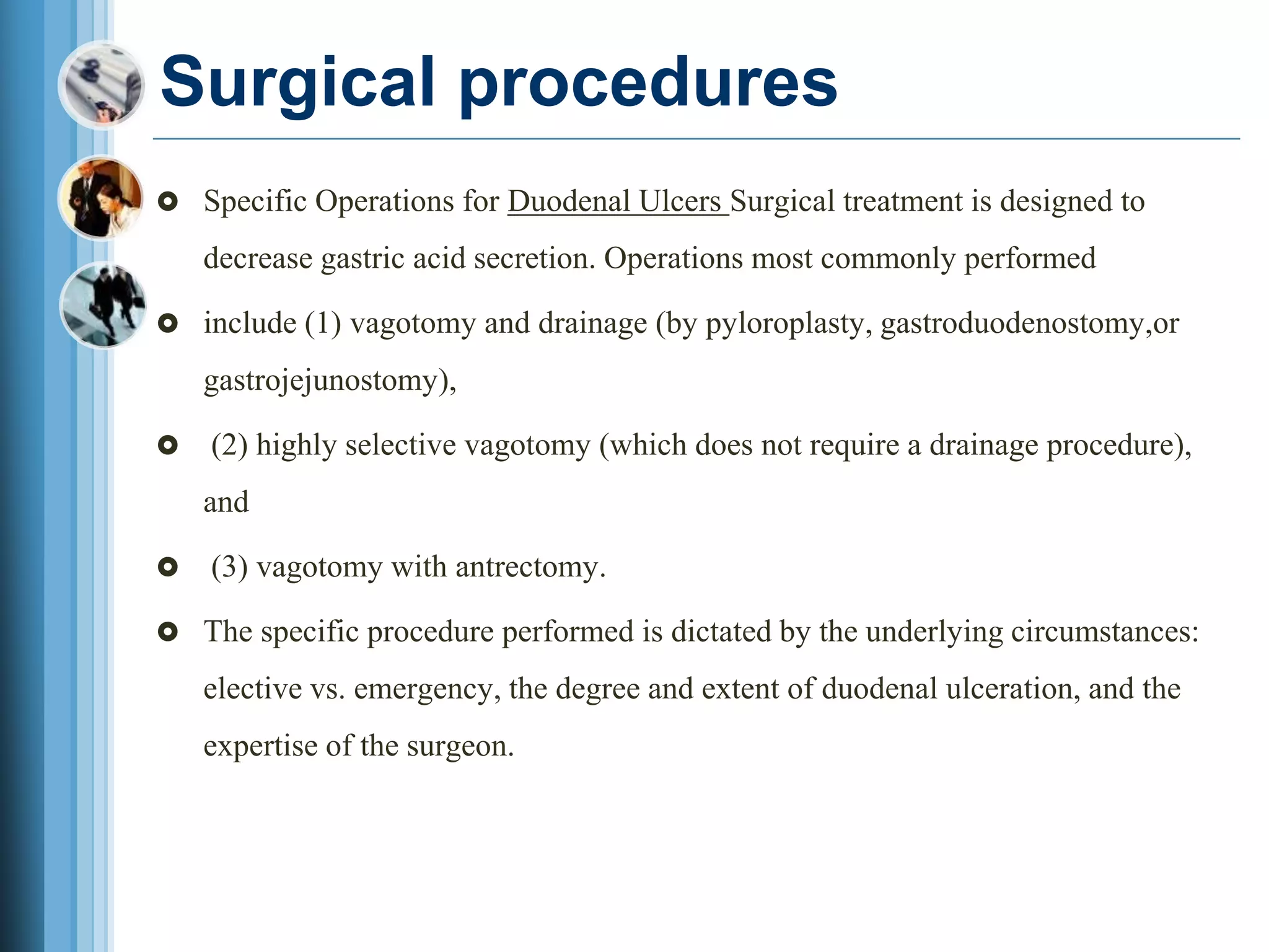 Surgical procedures
 Specific Operations for Duodenal Ulcers Surgical treatment is designed to
decrease gastric acid secretion. Operations most commonly performed
 include (1) vagotomy and drainage (by pyloroplasty, gastroduodenostomy,or
gastrojejunostomy),
 (2) highly selective vagotomy (which does not require a drainage procedure),
and
 (3) vagotomy with antrectomy.
 The specific procedure performed is dictated by the underlying circumstances:
elective vs. emergency, the degree and extent of duodenal ulceration, and the
expertise of the surgeon.
 