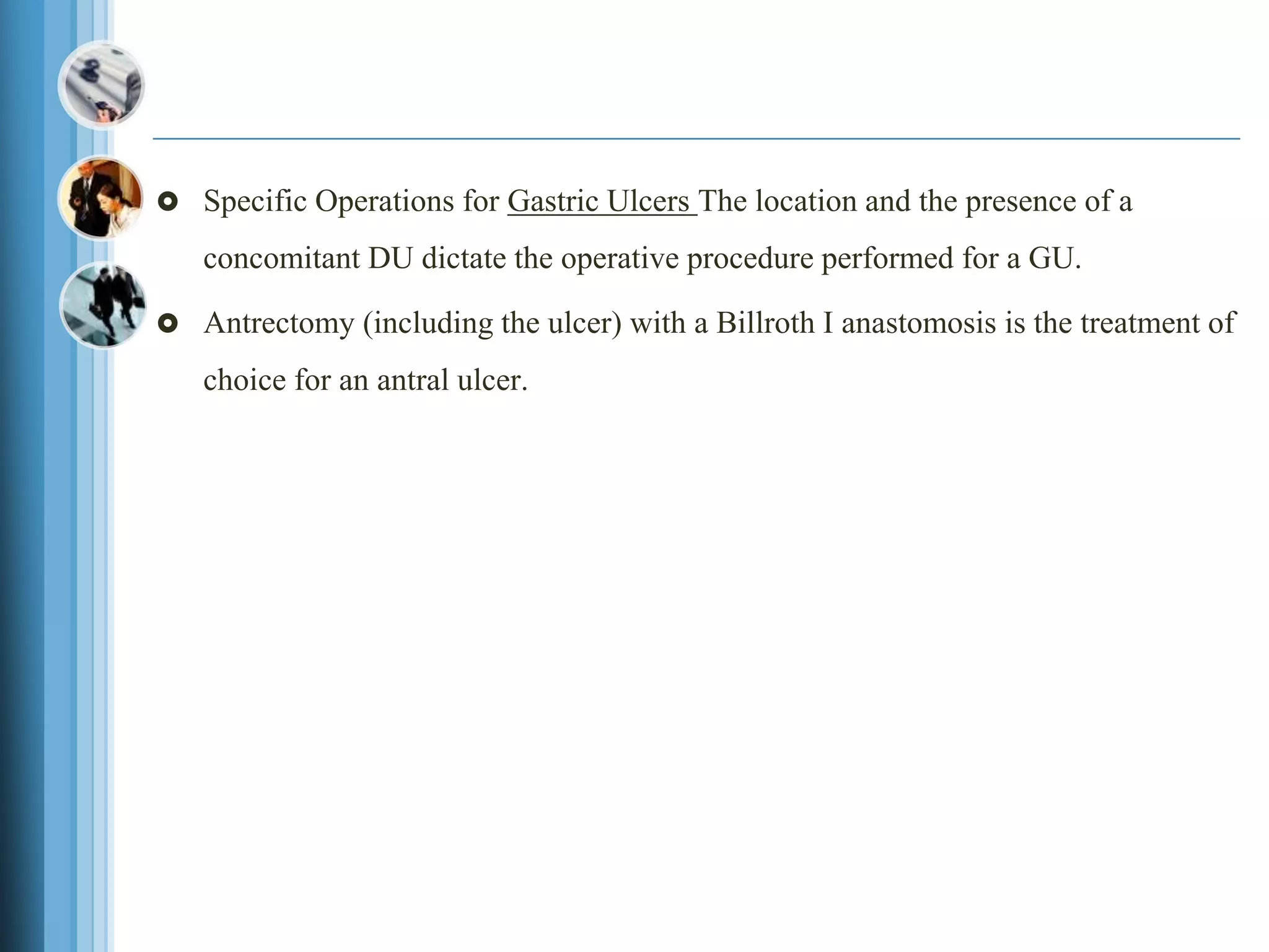  Specific Operations for Gastric Ulcers The location and the presence of a
concomitant DU dictate the operative procedure performed for a GU.
 Antrectomy (including the ulcer) with a Billroth I anastomosis is the treatment of
choice for an antral ulcer.
 