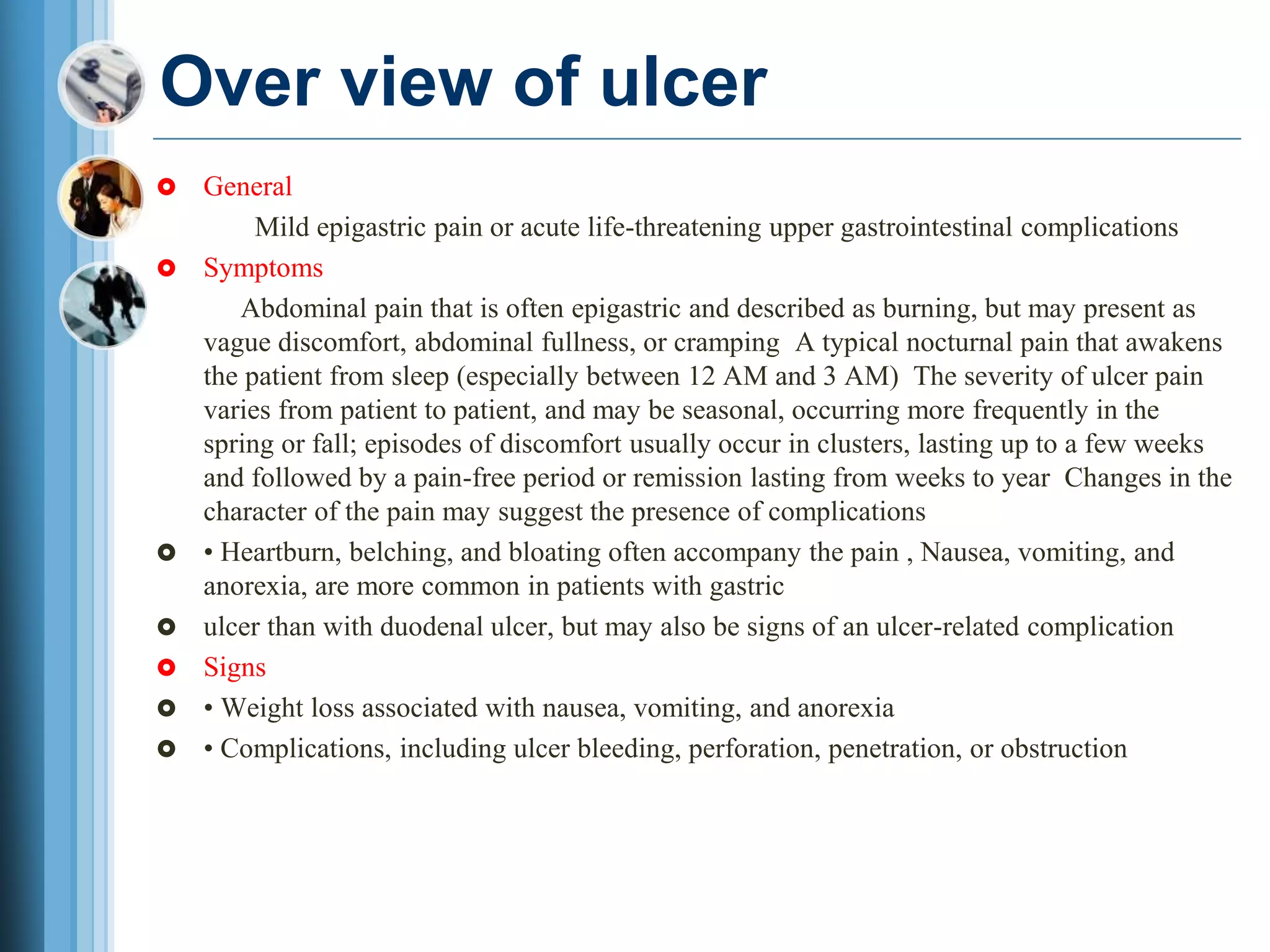 Over view of ulcer
 General
Mild epigastric pain or acute life-threatening upper gastrointestinal complications
 Symptoms
Abdominal pain that is often epigastric and described as burning, but may present as
vague discomfort, abdominal fullness, or cramping A typical nocturnal pain that awakens
the patient from sleep (especially between 12 AM and 3 AM) The severity of ulcer pain
varies from patient to patient, and may be seasonal, occurring more frequently in the
spring or fall; episodes of discomfort usually occur in clusters, lasting up to a few weeks
and followed by a pain-free period or remission lasting from weeks to year Changes in the
character of the pain may suggest the presence of complications
 • Heartburn, belching, and bloating often accompany the pain , Nausea, vomiting, and
anorexia, are more common in patients with gastric
 ulcer than with duodenal ulcer, but may also be signs of an ulcer-related complication
 Signs
 • Weight loss associated with nausea, vomiting, and anorexia
 • Complications, including ulcer bleeding, perforation, penetration, or obstruction
 