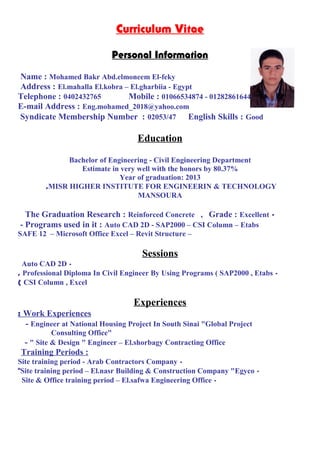 Curriculum Vitae
Personal Information
Name : Mohamed Bakr Abd.elmoneem El-feky
Address : El.mahalla El.kobra – El.gharbiia - Egypt
Telephone : 0402432765 Mobile : 01066534874 - 01282861644
E-mail Address : Eng.mohamed_2018@yahoo.com
Syndicate Membership Number : 02053/47 English Skills : Good
Education
Bachelor of Engineering - Civil Engineering Department
Estimate in very well with the honors by 80.37%
Year of graduation: 2013
MISR HIGHER INSTITUTE FOR ENGINEERIN & TECHNOLOGY,
MANSOURA
-The Graduation Research : Reinforced Concrete , Grade : Excellent
- Programs used in it : Auto CAD 2D - SAP2000 – CSI Column – Etabs
–SAFE 12 – Microsoft Office Excel – Revit Structure
Sessions
-Auto CAD 2D
-Professional Diploma In Civil Engineer By Using Programs ( SAP2000 , Etabs,
CSI Column , Excel(
Experiences
Work Experiences:
- Engineer at National Housing Project In South Sinai "Global Project
Consulting Office"
- " Site & Design " Engineer – El.shorbagy Contracting Office
Training Periods :
-Site training period - Arab Contractors Company
-Site training period – El.nasr Building & Construction Company "Egyco"
-Site & Office training period – El.safwa Engineering Office
 