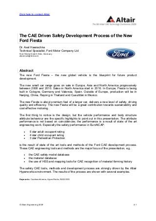 © Altair Engineering 2009 4-1
The CAE Driven Safety Development Process of the New
Ford Fiesta
Dr. Axel Haenschke
Technical Specialist, Ford Motor Company Ltd
Ford Werke GmbH, Köln, Germany
ahaensch@ford.com
Abstract
The new Ford Fiesta – the new global vehicle is the blueprint for future product
development.
The new small car range goes on sale in Europe, Asia and North America progressively
between 2008 and 2010. Sales in North America start in 2010. In Europe, Fiesta is being
built in Cologne, Germany and Valencia, Spain. Outside of Europe, production will be in
Nanjing, China, Rayong in Thailand and Cuautitlàn in Mexico.
The new Fiesta is about premium feel of a larger car, delivers a new level of safety, driving
quality and efficiency. The new Fiesta will be a great contribution towards sustainability and
cost effective motoring.
The first thing to notice is the design, but the vehicle performance and body structure
attribute behaviour are the specific highlights to point out in this presentation. The attribute
performance is not based on coincidences; the performance is a result of state of the art
engineering work. Especially the safety performance in EuroNCAP:
• 5 star adult occupant rating
• 4 star child occupant rating
• 3 star Pedestrian Protection
is the result of state of the art tools and methods of the Ford CAE development process.
These CAE engineering tools and methods are the major focus of the presentation, e.g.
• the CAE safety model database
• the material database
• the use of HSS and mapping tools for CAE recognition of material forming history
The safety CAE tools, methods and development process are strongly driven by the Altair
Hyperworks environment. The results of the process are shown with several examples.
Keywords: Crashworthiness, HyperWorks, RADIOSS
Click here to contact Altair
 