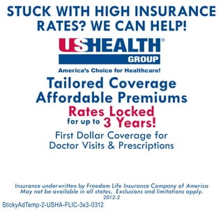 Stuck With High Insurance
Rates? We can Help!
Tailored Coverage
Affordable Premiums
Rates Locked
for up to 3 Years!
First Dollar Coverage for
Doctor Visits & Prescriptions
Insurance underwritten by Freedom Life Insurance Company of America
May not be available in all states. Exclusions and limitations apply.
2012-2
StickyAdTemp-2-USHA-FLIC-3x3-0312
®
Insurance underwritten by:
Freedom Life Insurance Company of America
National Foundation Life Insurance Company
Agent Name
000-000-0000
www.ushagent.com/AgentName
 