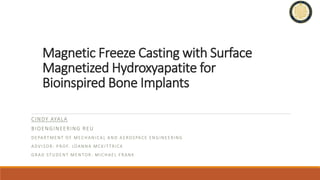 Magnetic Freeze Casting with Surface
Magnetized Hydroxyapatite for
Bioinspired Bone Implants
CINDY AYALA
BIOENGINEERING REU
DEPARTMENT OF MECHANICAL AND AEROSPACE ENGINEERING
ADVISOR: PROF. JOANNA MCKIT TRICK
GRAD STUDENT MENTOR: MICHAEL FRANK
 
