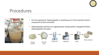 Procedures
• For this experiment, hydroxyapatite is used because it is the essential mineral
component of bone and teeth.
• Hydroxyapatite particles are magnetized by mixing cationic charged ferrofluid,
hydroxyapatite and water
5
Magnet
 