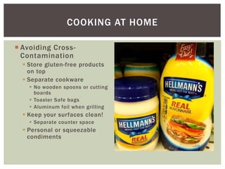  Avoiding Cross-
Contamination
 Store gluten-free products
on top
 Separate cookware
 No wooden spoons or cutting
boards
 Toaster Safe bags
 Aluminum foil when grilling
 Keep your surfaces clean!
 Separate counter space
 Personal or squeezable
condiments
COOKING AT HOME
 