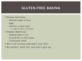  Recipe selection
 Multiple types of flour
 Eggs
 Xanthan or guar gum
 ½ tsp for every cup flour
 Helpful Additives
 Adding butter or oil
 Ground flax or chia seeds
 Carbonated water
 Mix it all at once and don’t over mix!
 Be patient, have fun, and don’t give up.
GLUTEN-FREE BAKING
 