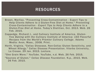 Brown, Marlisa. "Preventing Cross-Contamination - Expert Tips to
Help Clients Adhere to a Gluten-Free Diet at Home." Preventing
Cross-Contamination - Expert Tips to Help Clients Adhere to a
Gluten-Free Diet at Home. Today's Dietitian, Oct. 2013. Web. 26
Feb. 2015.
Coppedge, Richard J., and Culinary Institute of America. Gluten-
free Baking with the Culinary Institute of America: 150 Flavorful
Recipes from the World's Premier Culinary College. Adams
Media: Avon, Mass., 2008. Print.
Horth, Virginia. "Celiac Diesease, Non-Celiac Gluten Sensitivity, and
Wheat Allergy." Celiac Disease Presentation. Viterbo University,
La Crosse. 29 Jan. 2015. Lecture.
"One Grain More." YouTube. YouTube, n.d. Web. 26 Feb. 2015.
"Sources of Gluten." Celiac Disease Foundation. N.p., 2015. Web.
26 Feb. 2015.
RESOURCES
 