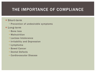  Short-term
 Prevention of undesirable symptoms
 Long-term
 Bone loss
 Malnutrition
 Lactose Intolerance
 Irritability and Depression
 Lymphoma
 Bowel Cancer
 Dental Defects
 Cardiovascular Disease
THE IMPORTANCE OF COMPLIANCE
 