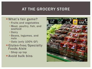 What’s fair game?
 Fruits and vegetables
 Meat, poultry, fish, and
seafood
 Dairy
 Beans, legumes, and
nuts
 Oats (only 100% GF)
Gluten-free/Specialty
Foods Aisle
 Shop up top
Avoid bulk bins
AT THE GROCERY STORE
 