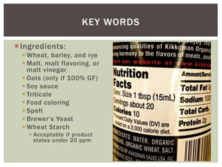 Ingredients:
 Wheat, barley, and rye
 Malt, malt flavoring, or
malt vinegar
 Oats (only if 100% GF)
 Soy sauce
 Triticale
 Food coloring
 Spelt
 Brewer’s Yeast
 Wheat Starch
 Acceptable if product
states under 20 ppm
KEY WORDS
 