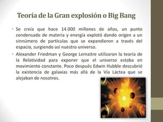 Teoríade la Gran explosión o Big Bang
• Se creía que hace 14.000 millones de años, un punto
condensado de materia y energía explotó dando origen a un
sinnúmero de partículas que se expandieron a través del
espacio, surgiendo así nuestro universo.
• Alexander Friedman y George Lemaitre utilizaron la teoría de
la Relatividad para exponer que el universo estaba en
movimiento constante. Poco después Edwin Hubble descubrió
la existencia de galaxias más allá de la Vía Láctea que se
alejaban de nosotros.
 