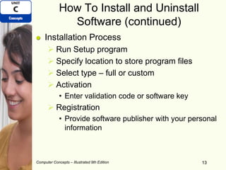 Computer Concepts – Illustrated 9th Edition 13
How To Install and Uninstall
Software (continued)
Installation Process
 Run Setup program
 Specify location to store program files
 Select type – full or custom
 Activation
• Enter validation code or software key
 Registration
• Provide software publisher with your personal
information
13
 