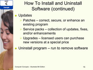 Computer Concepts – Illustrated 9th Edition 15
How To Install and Uninstall
Software (continued)
Updates
 Patches – correct, secure, or enhance an
existing program
 Service packs – collection of updates, fixes,
and/or enhancements
 Upgrades – licensed users can purchase
new versions at a special price
Uninstall program – run to remove software
 