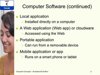 Computer Concepts – Illustrated 9th Edition 7
Computer Software (continued)
Local application
 Installed directly on a computer
A Web application (Web app) or cloudware
 Accessed using the Web
Portable application
 Can run from a removable device
Mobile application or app
 Runs on a smart phone or tablet
7
 