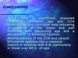 CONCLUSIONSCONCLUSIONS
There was a significant expectedThere was a significant expected
relationship between age and CCArelationship between age and CCA
dimensional and functional data indicatingdimensional and functional data indicating
a widening of the lumen and walla widening of the lumen and wall
thickness with advancing age and athickness with advancing age and a
decrease in its buffering functiondecrease in its buffering function
Atherosclerosis of the CCA and carotidAtherosclerosis of the CCA and carotid
bifurcation appears like a classicalbifurcation appears like a classical
feature in subjects with E.H. particularlyfeature in subjects with E.H. particularly
in those over 60 yr. of age.in those over 60 yr. of age.
 