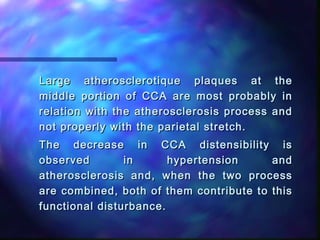 Large atherosclerotique plaques at theLarge atherosclerotique plaques at the
middle portion of CCA are most probably inmiddle portion of CCA are most probably in
relation with the atherosclerosis process andrelation with the atherosclerosis process and
not properly with the parietal stretch.not properly with the parietal stretch.
The decrease in CCA distensibility isThe decrease in CCA distensibility is
observed in hypertension andobserved in hypertension and
atherosclerosis and, when the two processatherosclerosis and, when the two process
are combined, both of them contribute to thisare combined, both of them contribute to this
functional disturbance.functional disturbance.
 