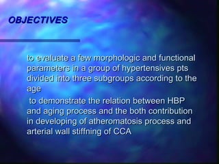 OBJECTIVESOBJECTIVES
to evaluate a few morphologic and functionalto evaluate a few morphologic and functional
parameters in a group of hypertensives ptsparameters in a group of hypertensives pts
divided into three subgroups according to thedivided into three subgroups according to the
ageage
to demonstrate the relation between HBPto demonstrate the relation between HBP
and aging process and the both contributionand aging process and the both contribution
in developing of atheromatosis process andin developing of atheromatosis process and
arterial wall stiffning of CCAarterial wall stiffning of CCA
 