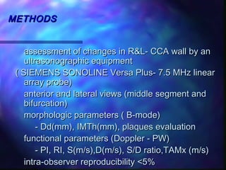 METHODSMETHODS
assessment of changes in R&L- CCA wall by anassessment of changes in R&L- CCA wall by an
ultrasonographic equipmentultrasonographic equipment
( SIEMENS SONOLINE Versa Plus- 7.5 MHz linear( SIEMENS SONOLINE Versa Plus- 7.5 MHz linear
array probe)array probe)
anterior and lateral views (middle segment andanterior and lateral views (middle segment and
bifurcation)bifurcation)
morphologic parameters ( B-mode)morphologic parameters ( B-mode)
- Dd(mm), IMTh(mm), plaques evaluation- Dd(mm), IMTh(mm), plaques evaluation
functional parameters (Doppler - PW)functional parameters (Doppler - PW)
- PI, RI, S(m/s),D(m/s), S/D ratio,TAMx (m/s)- PI, RI, S(m/s),D(m/s), S/D ratio,TAMx (m/s)
intra-observer reproducibility <5%intra-observer reproducibility <5%
 