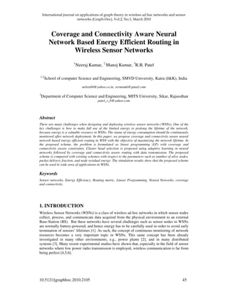 ! " #!#
10.5121/jgraphhoc.2010.2105 45
Coverage and Connectivity Aware Neural
Network Based Energy Efficient Routing in
Wireless Sensor Networks
1
Neeraj Kumar, 2
Manoj Kumar, 3
R.B. Patel
1,2
School of computer Science and Engineering, SMVD University, Katra (J&K), India
nehra04@yahoo.co.in, vermamk@gmail.com
3
Department of Computer Science and Engineering, MITS University, Sikar, Rajassthan
patel_r_b@yahoo.com
Abstract
There are many challenges when designing and deploying wireless sensor networks (WSNs). One of the
key challenges is how to make full use of the limited energy to prolong the lifetime of the network,
because energy is a valuable resource in WSNs. The status of energy consumption should be continuously
monitored after network deployment. In this paper, we propose coverage and connectivity aware neural
network based energy efficient routing in WSN with the objective of maximizing the network lifetime. In
the proposed scheme, the problem is formulated as linear programming (LP) with coverage and
connectivity aware constraints. Cluster head selection is proposed using adaptive learning in neural
networks followed by coverage and connectivity aware routing with data transmission. The proposed
scheme is compared with existing schemes with respect to the parameters such as number of alive nodes,
packet delivery fraction, and node residual energy. The simulation results show that the proposed scheme
can be used in wide area of applications in WSNs.
Keywords
Sensor networks, Energy Efficiency, Routing metric, Linear Programming, Neural Networks, coverage
and connectivity.
1. INTRODUCTION
Wireless Sensor Networks (WSNs) is a class of wireless ad hoc networks in which sensor nodes
collect, process, and communicate data acquired from the physical environment to an external
Base-Station (BS). But these networks have several challenges such as sensor nodes in WSNs
are normally battery-powered, and hence energy has to be carefully used in order to avoid early
termination of sensors’ lifetimes [1]. As such, the concept of continuous monitoring of network
resources becomes a very important topic in WSNs. This same concept has been already
investigated in many other environments, e.g., power plants [2], and in many distributed
systems [3]. Many recent experimental studies have shown that, especially in the field of sensor
networks where low power radio transmission is employed, wireless communication is far from
being perfect [4,5,6].
 