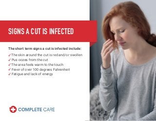 SIGNS A CUT IS INFECTED
The short term signs a cut is infected include:
The skin around the cut is red and/or swollen
Pus oozes from the cut
The area feels warm to the touch
Fever of over 100 degrees Fahrenheit
Fatigue and lack of energy
 