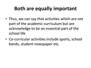 Both are equally important
• Thus, we can say that activities which are not
part of the academic curriculum but are
acknowledge to be an essential part of the
school life
• Co-curricular activities include sports, school
bands, student newspaper etc.
 