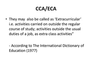 CCA/ECA
• They may also be called as ‘Extracurricular’
i.e. activities carried on outside the regular
course of study; activities outside the usual
duties of a job, as extra class activities”
- According to The International Dictionary of
Education (1977)
 
