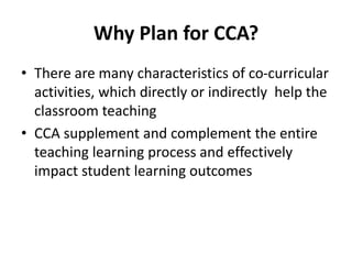Why Plan for CCA?
• There are many characteristics of co-curricular
activities, which directly or indirectly help the
classroom teaching
• CCA supplement and complement the entire
teaching learning process and effectively
impact student learning outcomes
 