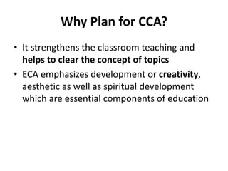 Why Plan for CCA?
• It strengthens the classroom teaching and
helps to clear the concept of topics
• ECA emphasizes development or creativity,
aesthetic as well as spiritual development
which are essential components of education
 