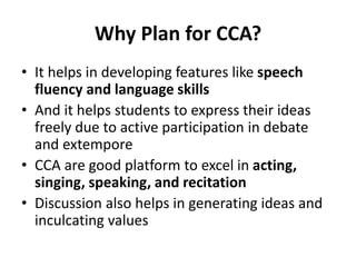 Why Plan for CCA?
• It helps in developing features like speech
fluency and language skills
• And it helps students to express their ideas
freely due to active participation in debate
and extempore
• CCA are good platform to excel in acting,
singing, speaking, and recitation
• Discussion also helps in generating ideas and
inculcating values
 