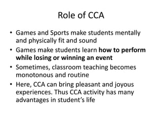 Role of CCA
• Games and Sports make students mentally
and physically fit and sound
• Games make students learn how to perform
while losing or winning an event
• Sometimes, classroom teaching becomes
monotonous and routine
• Here, CCA can bring pleasant and joyous
experiences. Thus CCA activity has many
advantages in student’s life
 