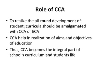 Role of CCA
• To realize the all-round development of
student, curricula should be amalgamated
with CCA or ECA
• CCA help in realization of aims and objectives
of education
• Thus, CCA becomes the integral part of
school’s curriculum and students life
 