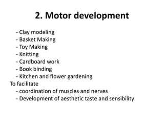 2. Motor development
- Clay modeling
- Basket Making
- Toy Making
- Knitting
- Cardboard work
- Book binding
- Kitchen and flower gardening
To facilitate
- coordination of muscles and nerves
- Development of aesthetic taste and sensibility
 