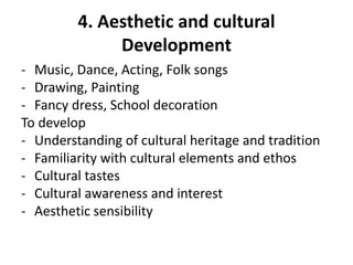 4. Aesthetic and cultural
Development
- Music, Dance, Acting, Folk songs
- Drawing, Painting
- Fancy dress, School decoration
To develop
- Understanding of cultural heritage and tradition
- Familiarity with cultural elements and ethos
- Cultural tastes
- Cultural awareness and interest
- Aesthetic sensibility
 