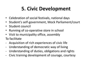 5. Civic Development
• Celebration of social festivals, national days
• Student’s self-government, Mock Parliament/court
• Student council
• Running of co-operative store in school
• Visit to municipality office, assembly
To facilitate
- Acquisition of rich experiences of civic life
- Understanding of democratic way of living
- Understanding of duties, obligations and rights
- Civic training development of courage, courtesy
 